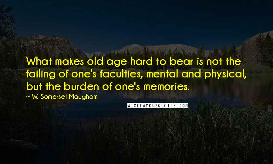 W. Somerset Maugham Quotes: What makes old age hard to bear is not the failing of one's faculties, mental and physical, but the burden of one's memories.