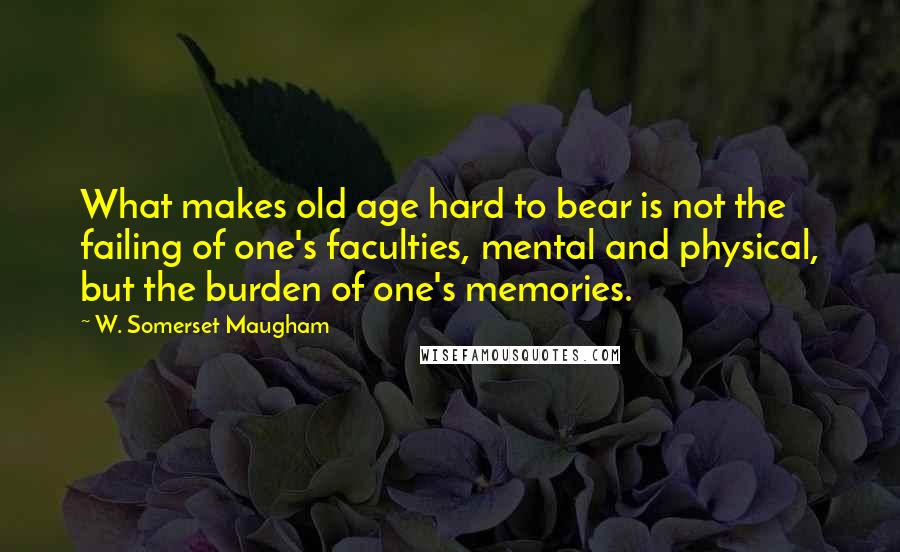 W. Somerset Maugham Quotes: What makes old age hard to bear is not the failing of one's faculties, mental and physical, but the burden of one's memories.