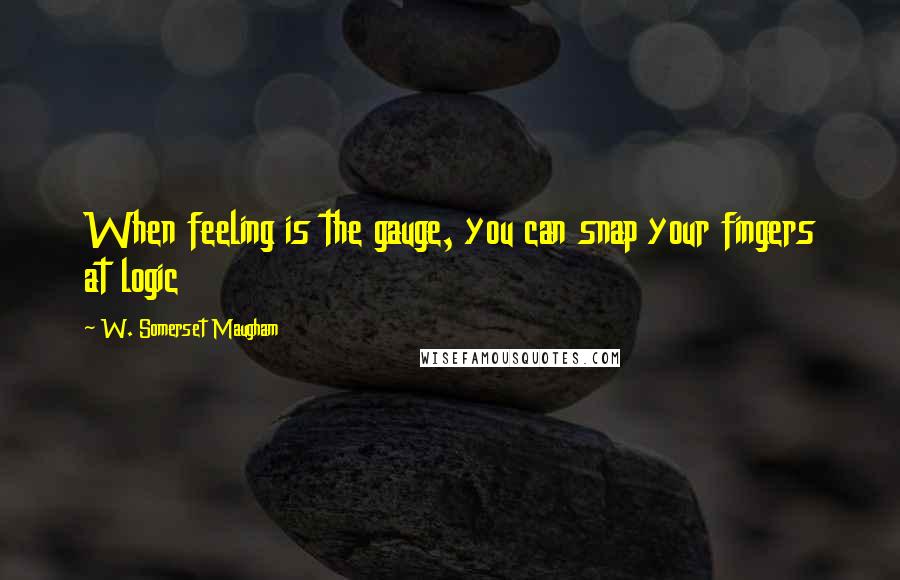 W. Somerset Maugham Quotes: When feeling is the gauge, you can snap your fingers at logic