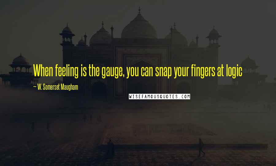 W. Somerset Maugham Quotes: When feeling is the gauge, you can snap your fingers at logic