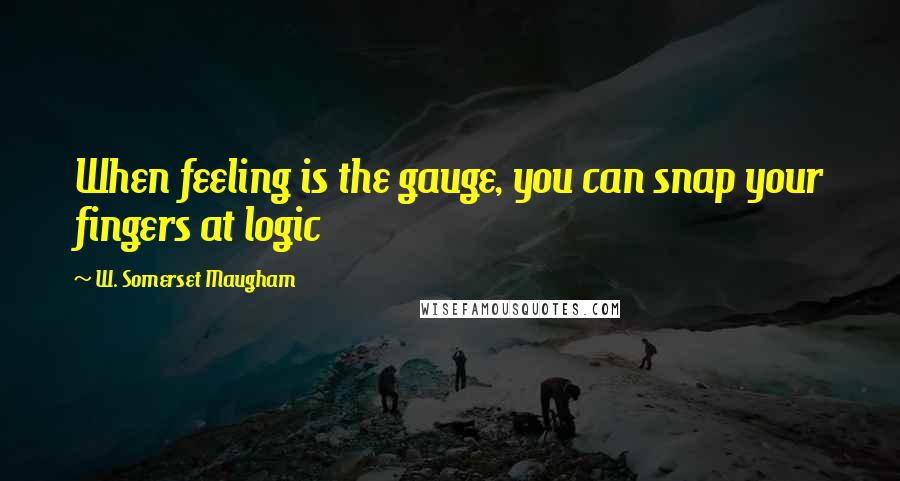 W. Somerset Maugham Quotes: When feeling is the gauge, you can snap your fingers at logic