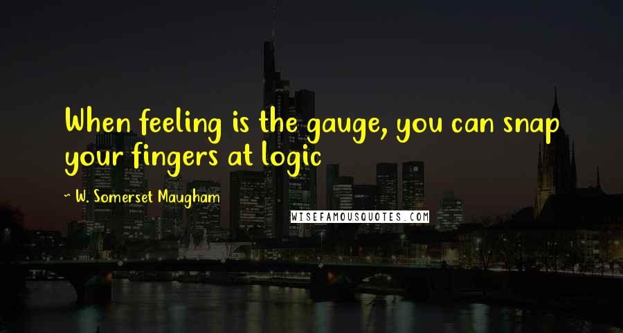 W. Somerset Maugham Quotes: When feeling is the gauge, you can snap your fingers at logic