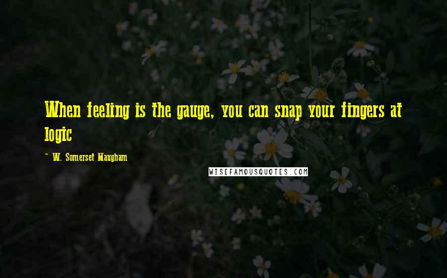 W. Somerset Maugham Quotes: When feeling is the gauge, you can snap your fingers at logic