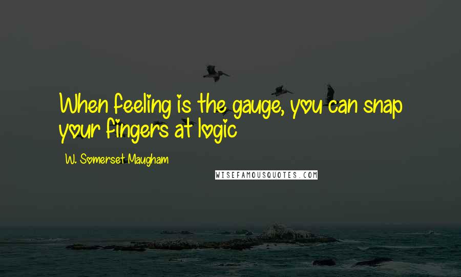 W. Somerset Maugham Quotes: When feeling is the gauge, you can snap your fingers at logic