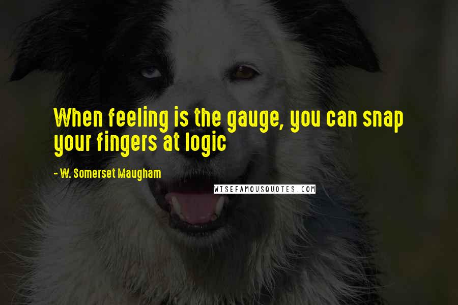 W. Somerset Maugham Quotes: When feeling is the gauge, you can snap your fingers at logic