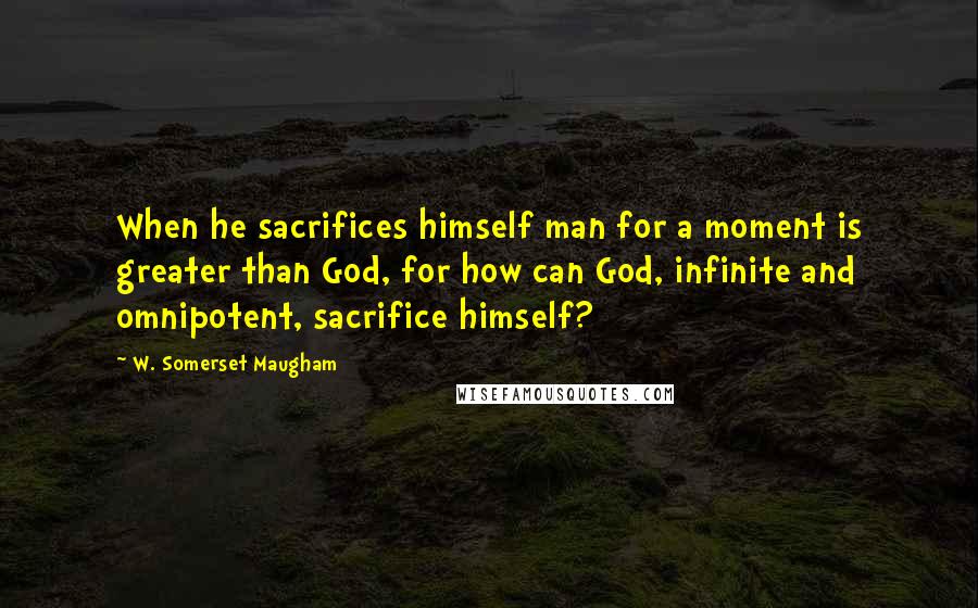 W. Somerset Maugham Quotes: When he sacrifices himself man for a moment is greater than God, for how can God, infinite and omnipotent, sacrifice himself?