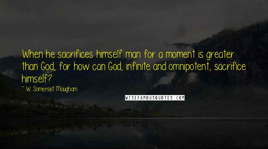 W. Somerset Maugham Quotes: When he sacrifices himself man for a moment is greater than God, for how can God, infinite and omnipotent, sacrifice himself?