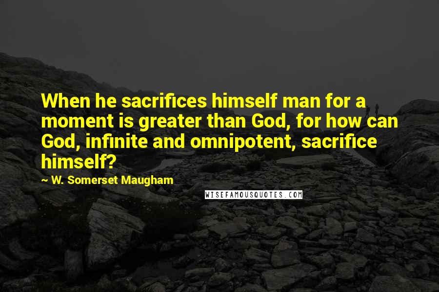 W. Somerset Maugham Quotes: When he sacrifices himself man for a moment is greater than God, for how can God, infinite and omnipotent, sacrifice himself?