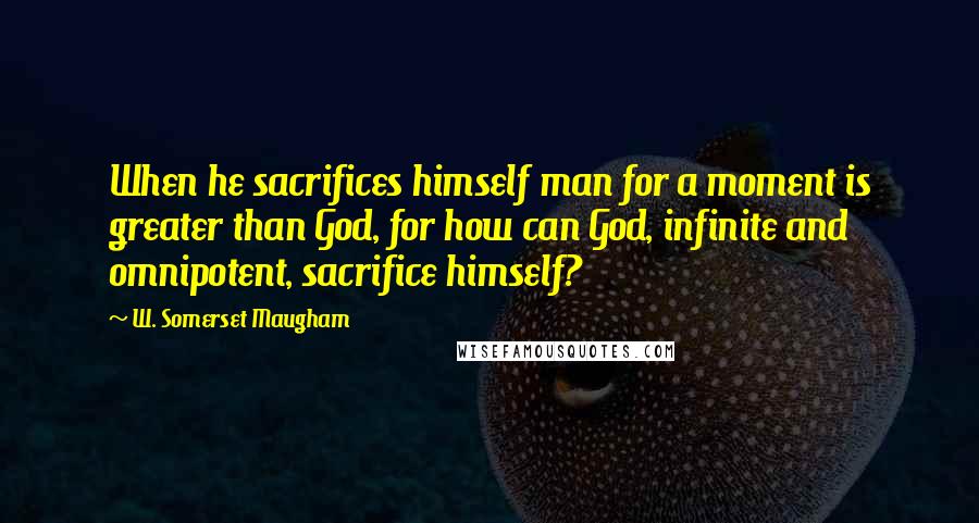 W. Somerset Maugham Quotes: When he sacrifices himself man for a moment is greater than God, for how can God, infinite and omnipotent, sacrifice himself?