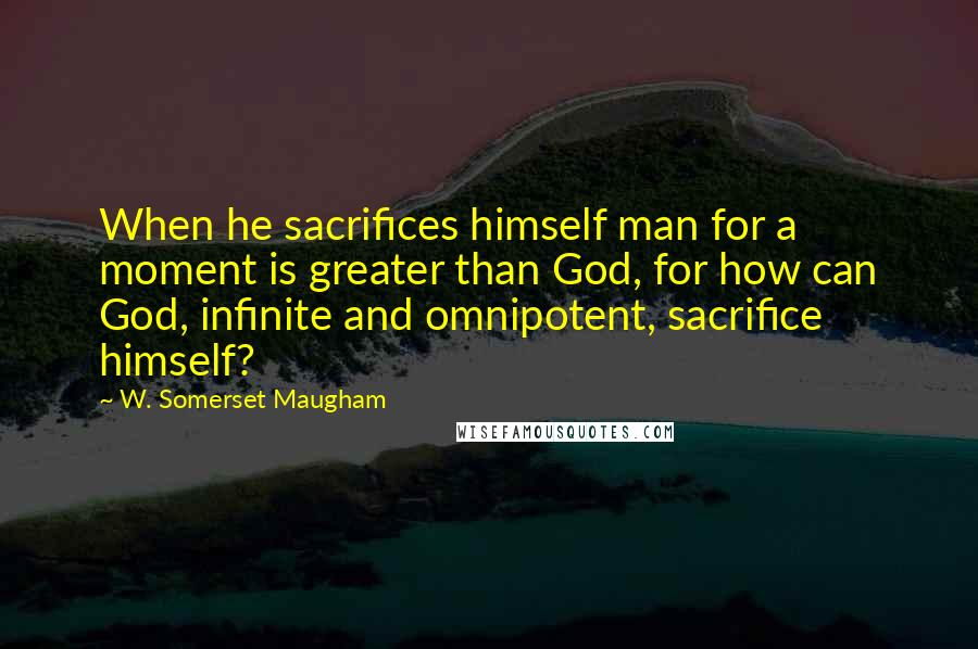 W. Somerset Maugham Quotes: When he sacrifices himself man for a moment is greater than God, for how can God, infinite and omnipotent, sacrifice himself?