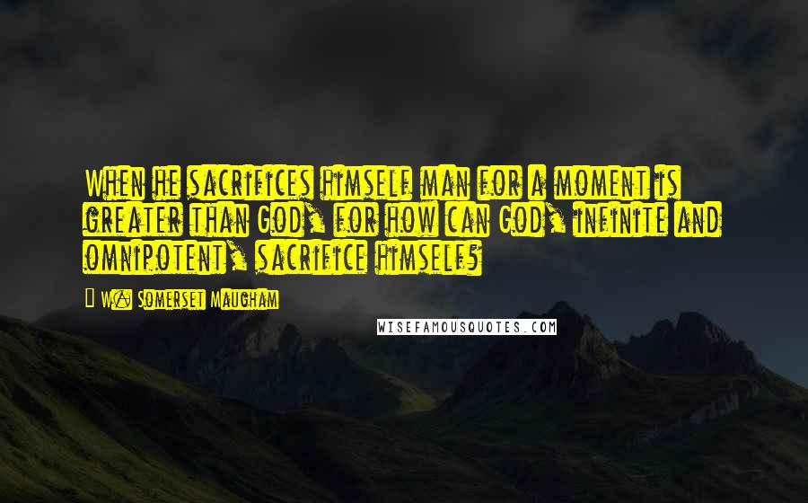 W. Somerset Maugham Quotes: When he sacrifices himself man for a moment is greater than God, for how can God, infinite and omnipotent, sacrifice himself?