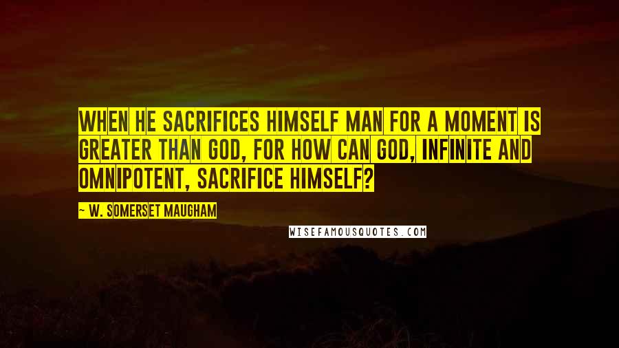 W. Somerset Maugham Quotes: When he sacrifices himself man for a moment is greater than God, for how can God, infinite and omnipotent, sacrifice himself?