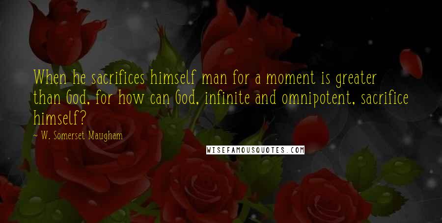 W. Somerset Maugham Quotes: When he sacrifices himself man for a moment is greater than God, for how can God, infinite and omnipotent, sacrifice himself?