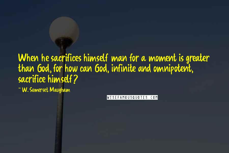 W. Somerset Maugham Quotes: When he sacrifices himself man for a moment is greater than God, for how can God, infinite and omnipotent, sacrifice himself?