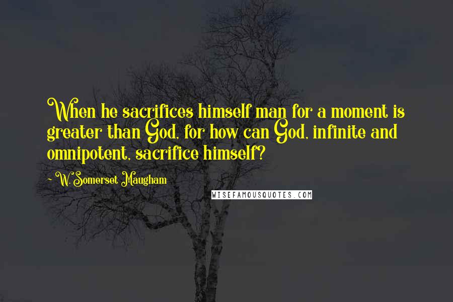 W. Somerset Maugham Quotes: When he sacrifices himself man for a moment is greater than God, for how can God, infinite and omnipotent, sacrifice himself?