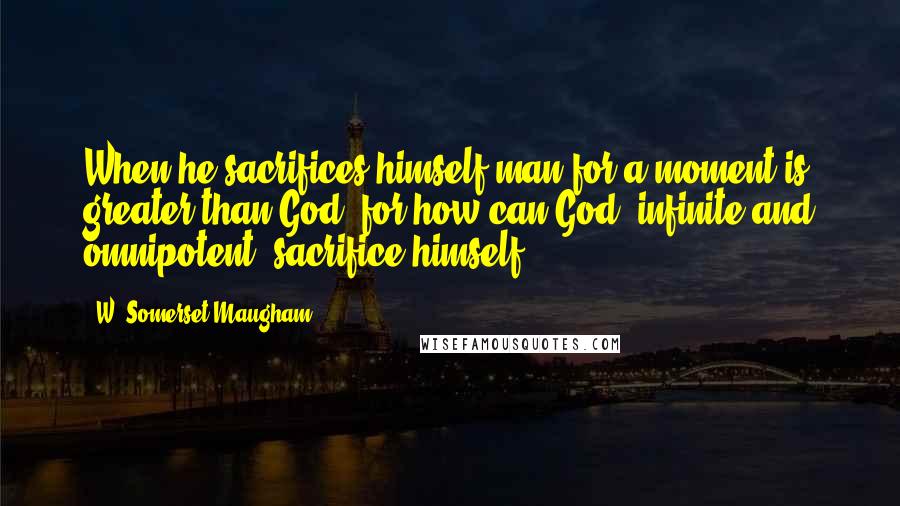 W. Somerset Maugham Quotes: When he sacrifices himself man for a moment is greater than God, for how can God, infinite and omnipotent, sacrifice himself?