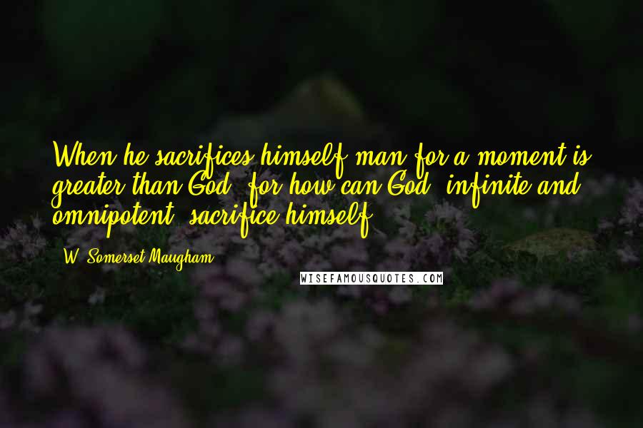 W. Somerset Maugham Quotes: When he sacrifices himself man for a moment is greater than God, for how can God, infinite and omnipotent, sacrifice himself?