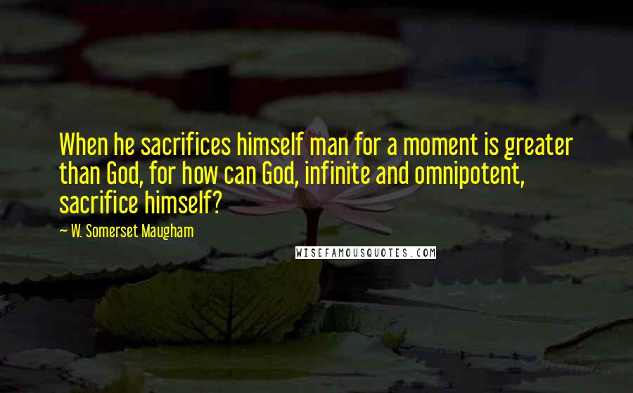 W. Somerset Maugham Quotes: When he sacrifices himself man for a moment is greater than God, for how can God, infinite and omnipotent, sacrifice himself?