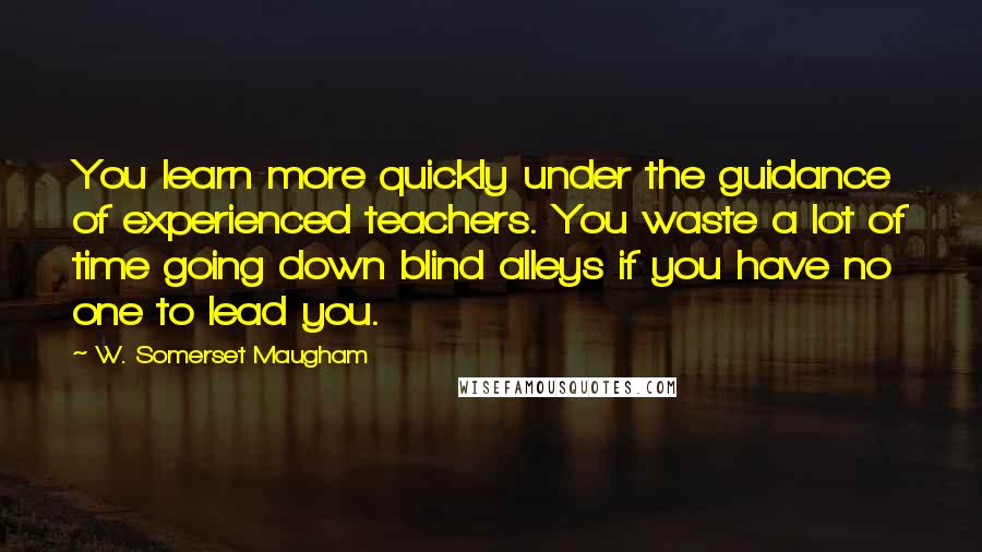 W. Somerset Maugham Quotes: You learn more quickly under the guidance of experienced teachers. You waste a lot of time going down blind alleys if you have no one to lead you.