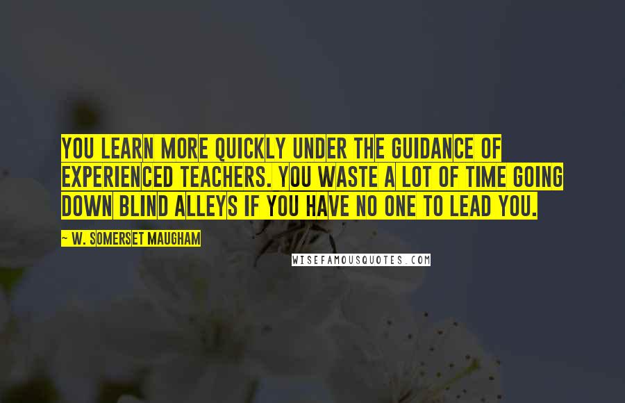 W. Somerset Maugham Quotes: You learn more quickly under the guidance of experienced teachers. You waste a lot of time going down blind alleys if you have no one to lead you.