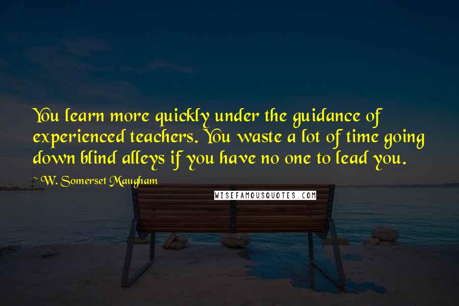 W. Somerset Maugham Quotes: You learn more quickly under the guidance of experienced teachers. You waste a lot of time going down blind alleys if you have no one to lead you.