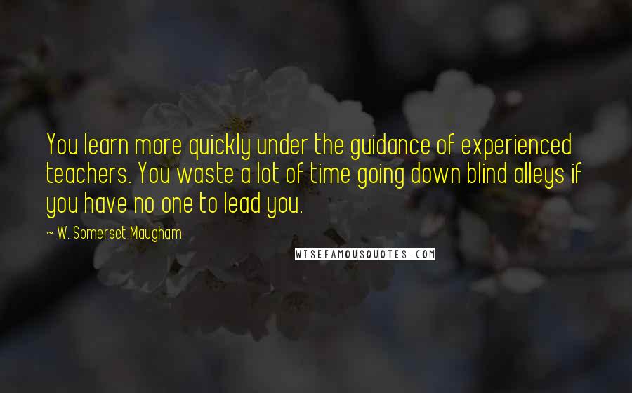 W. Somerset Maugham Quotes: You learn more quickly under the guidance of experienced teachers. You waste a lot of time going down blind alleys if you have no one to lead you.