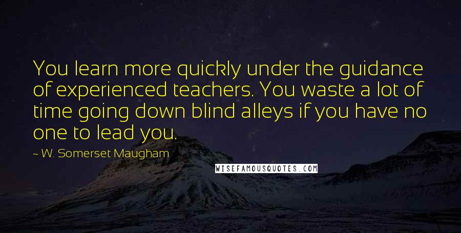 W. Somerset Maugham Quotes: You learn more quickly under the guidance of experienced teachers. You waste a lot of time going down blind alleys if you have no one to lead you.