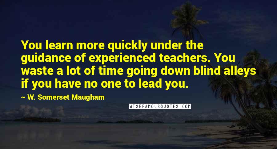 W. Somerset Maugham Quotes: You learn more quickly under the guidance of experienced teachers. You waste a lot of time going down blind alleys if you have no one to lead you.