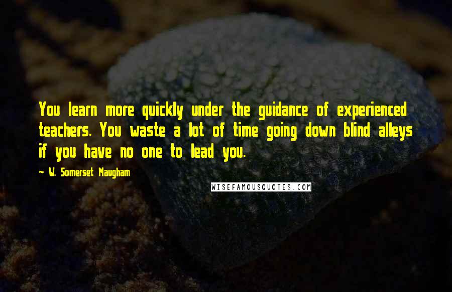 W. Somerset Maugham Quotes: You learn more quickly under the guidance of experienced teachers. You waste a lot of time going down blind alleys if you have no one to lead you.