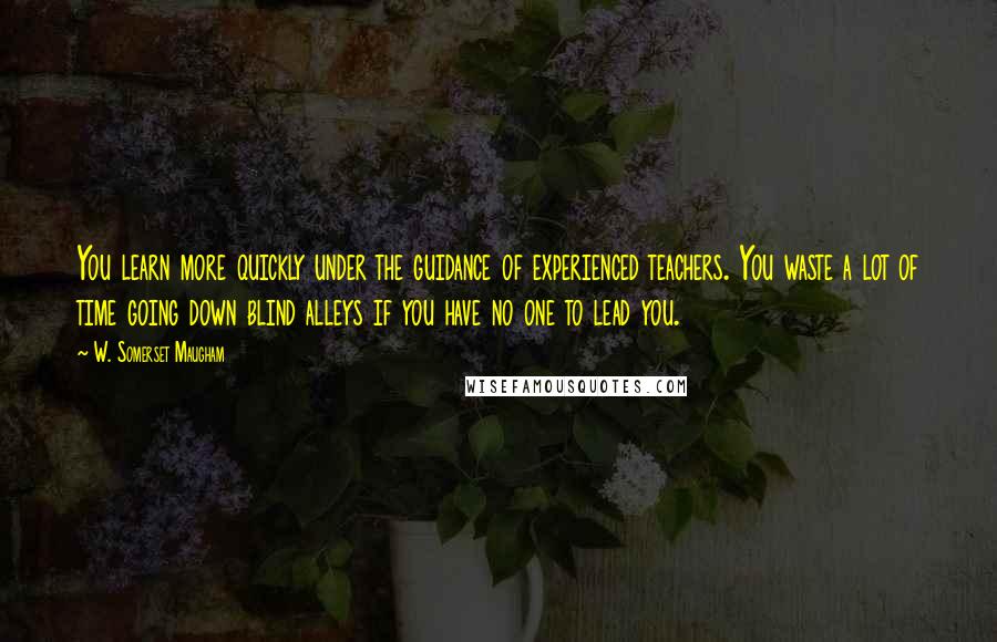 W. Somerset Maugham Quotes: You learn more quickly under the guidance of experienced teachers. You waste a lot of time going down blind alleys if you have no one to lead you.