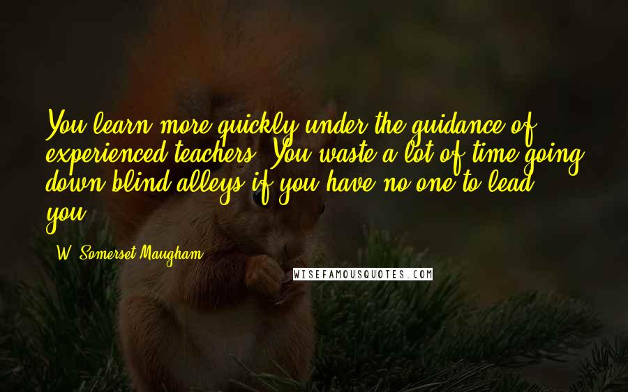 W. Somerset Maugham Quotes: You learn more quickly under the guidance of experienced teachers. You waste a lot of time going down blind alleys if you have no one to lead you.