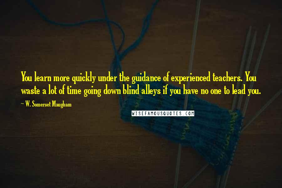 W. Somerset Maugham Quotes: You learn more quickly under the guidance of experienced teachers. You waste a lot of time going down blind alleys if you have no one to lead you.