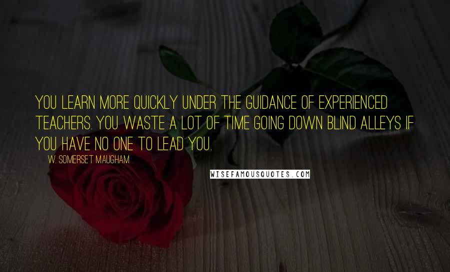 W. Somerset Maugham Quotes: You learn more quickly under the guidance of experienced teachers. You waste a lot of time going down blind alleys if you have no one to lead you.