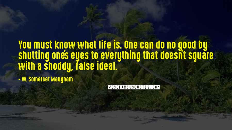 W. Somerset Maugham Quotes: You must know what life is. One can do no good by shutting one's eyes to everything that doesn't square with a shoddy, false ideal.