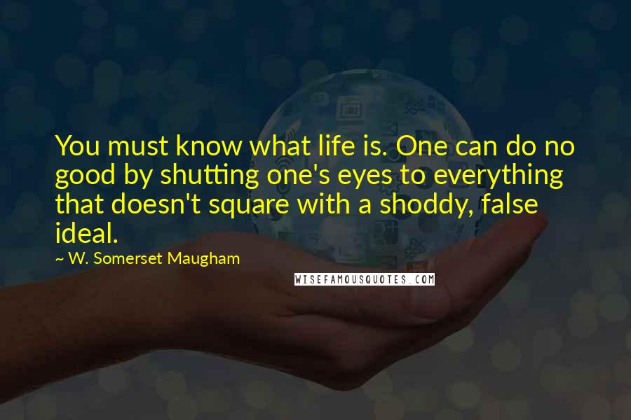W. Somerset Maugham Quotes: You must know what life is. One can do no good by shutting one's eyes to everything that doesn't square with a shoddy, false ideal.