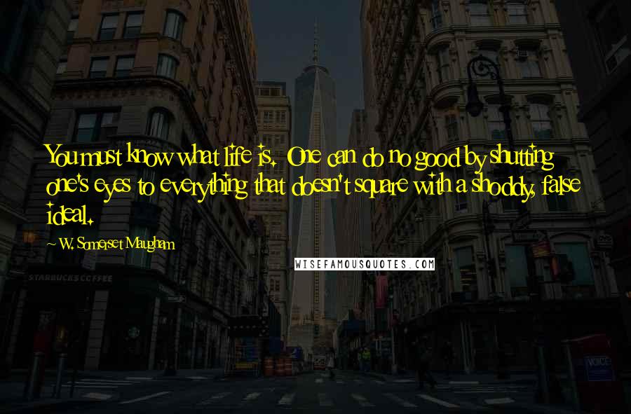 W. Somerset Maugham Quotes: You must know what life is. One can do no good by shutting one's eyes to everything that doesn't square with a shoddy, false ideal.