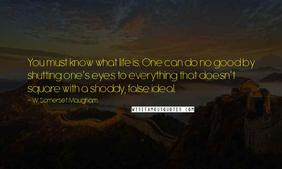 W. Somerset Maugham Quotes: You must know what life is. One can do no good by shutting one's eyes to everything that doesn't square with a shoddy, false ideal.