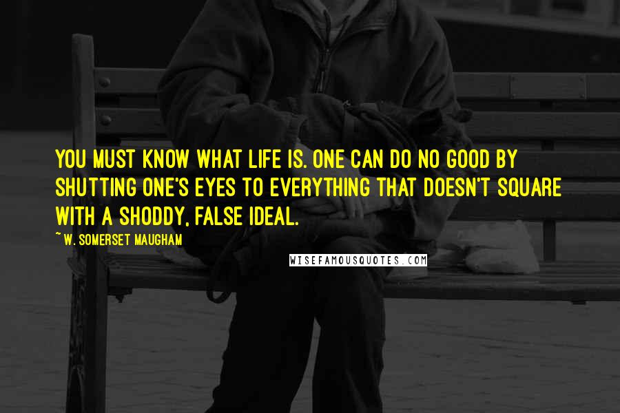 W. Somerset Maugham Quotes: You must know what life is. One can do no good by shutting one's eyes to everything that doesn't square with a shoddy, false ideal.