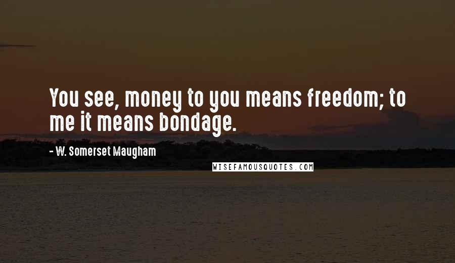 W. Somerset Maugham Quotes: You see, money to you means freedom; to me it means bondage.