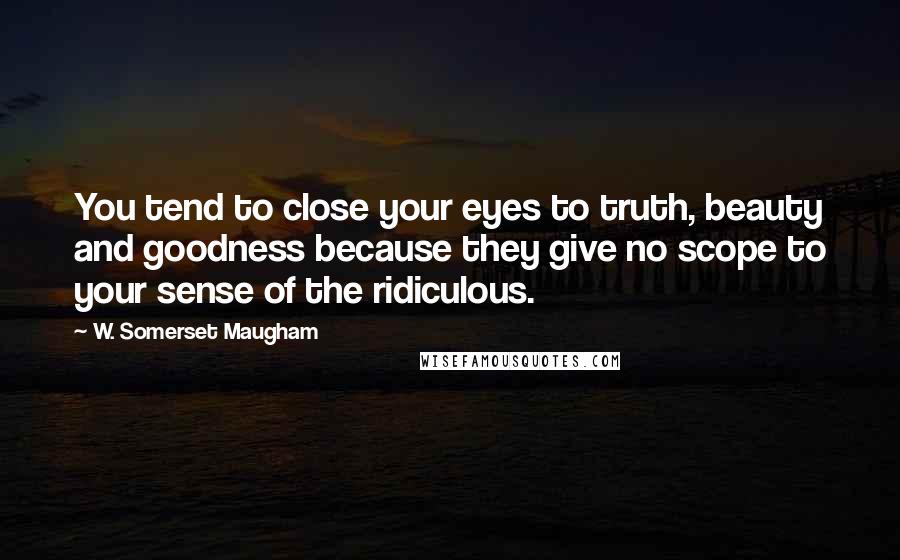 W. Somerset Maugham Quotes: You tend to close your eyes to truth, beauty and goodness because they give no scope to your sense of the ridiculous.