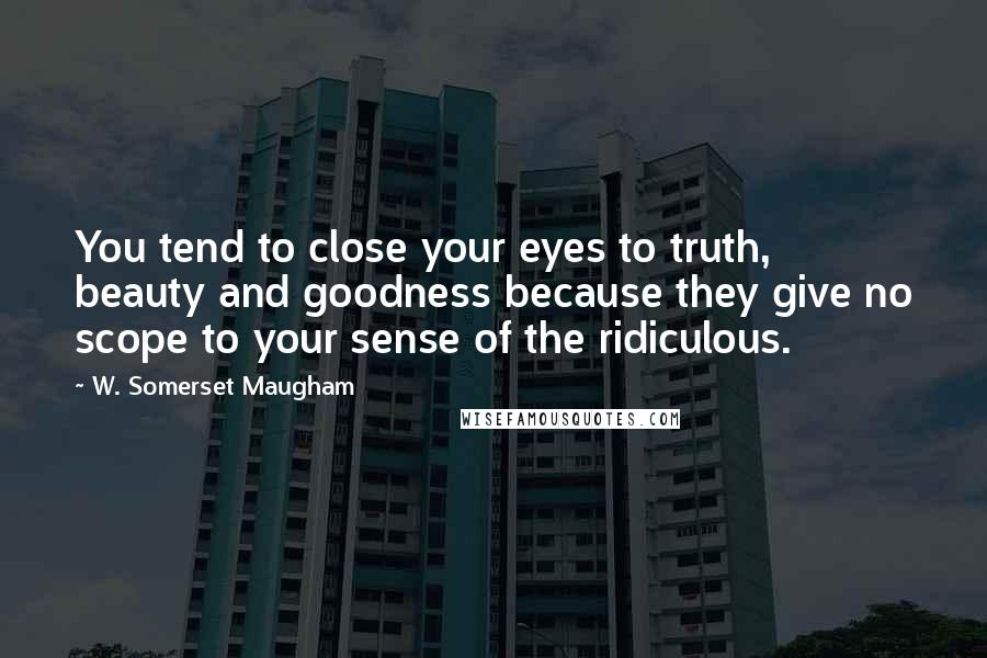 W. Somerset Maugham Quotes: You tend to close your eyes to truth, beauty and goodness because they give no scope to your sense of the ridiculous.