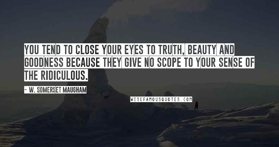 W. Somerset Maugham Quotes: You tend to close your eyes to truth, beauty and goodness because they give no scope to your sense of the ridiculous.