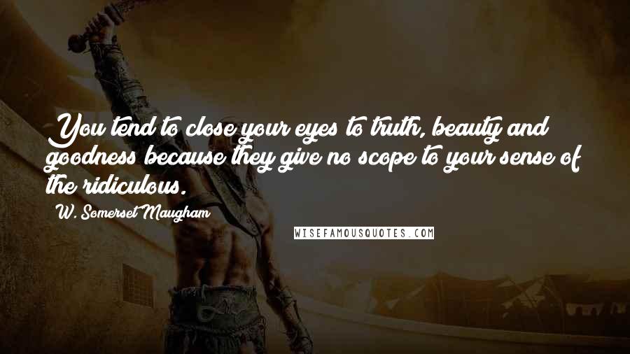 W. Somerset Maugham Quotes: You tend to close your eyes to truth, beauty and goodness because they give no scope to your sense of the ridiculous.