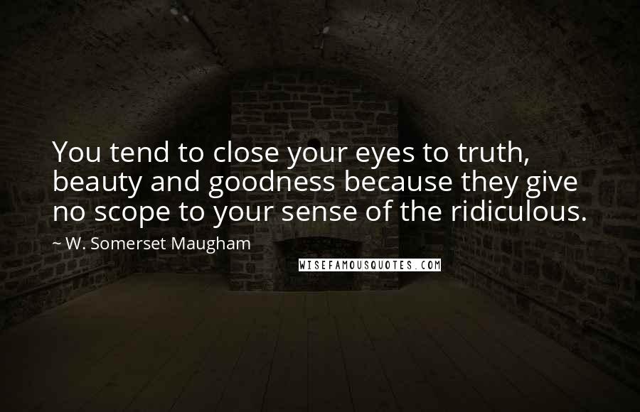 W. Somerset Maugham Quotes: You tend to close your eyes to truth, beauty and goodness because they give no scope to your sense of the ridiculous.