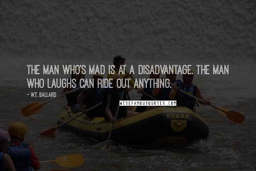 W.T. Ballard Quotes: The man who's mad is at a disadvantage. The man who laughs can ride out anything.