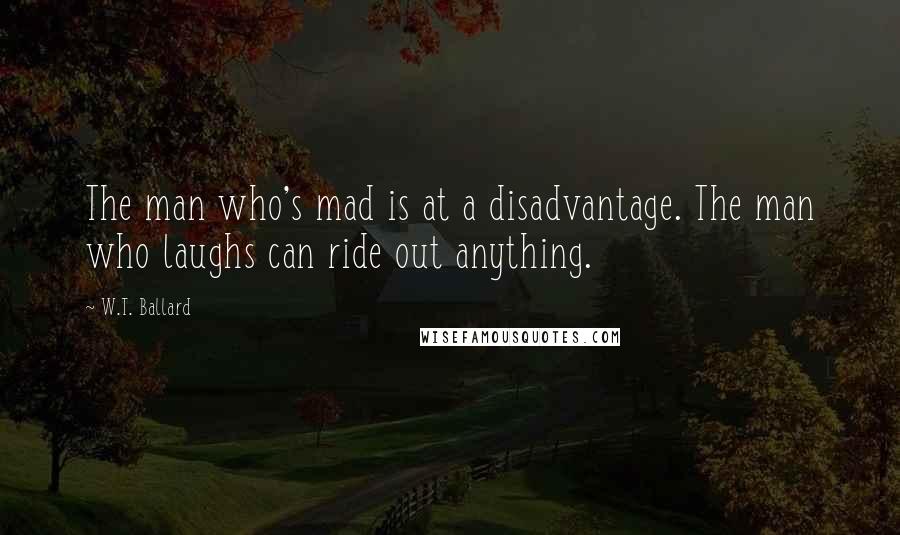 W.T. Ballard Quotes: The man who's mad is at a disadvantage. The man who laughs can ride out anything.