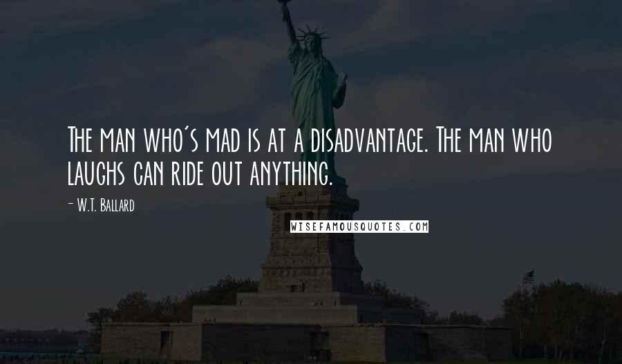 W.T. Ballard Quotes: The man who's mad is at a disadvantage. The man who laughs can ride out anything.