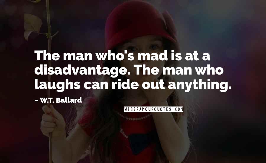 W.T. Ballard Quotes: The man who's mad is at a disadvantage. The man who laughs can ride out anything.