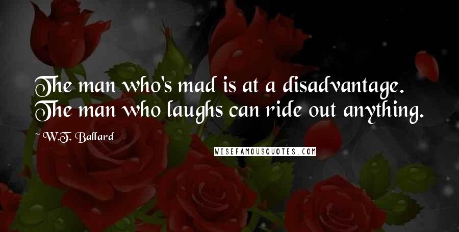 W.T. Ballard Quotes: The man who's mad is at a disadvantage. The man who laughs can ride out anything.
