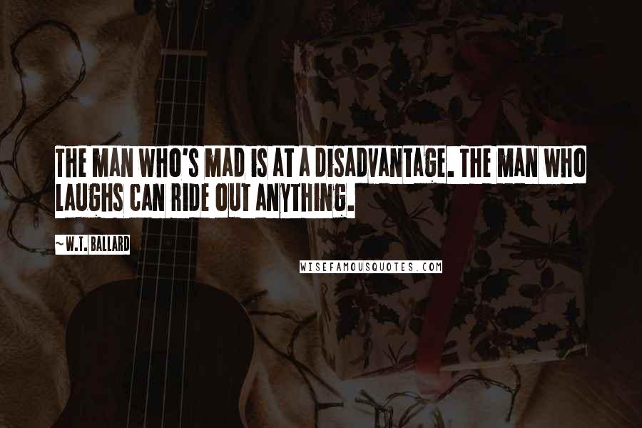 W.T. Ballard Quotes: The man who's mad is at a disadvantage. The man who laughs can ride out anything.